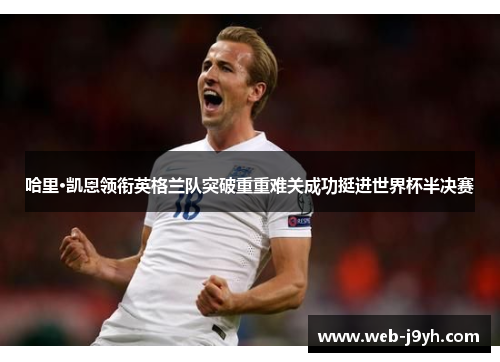 哈里·凯恩领衔英格兰队突破重重难关成功挺进世界杯半决赛