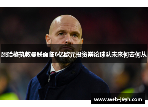 滕哈格执教曼联面临6亿欧元投资辩论球队未来何去何从