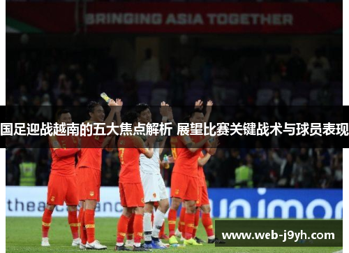 国足迎战越南的五大焦点解析 展望比赛关键战术与球员表现