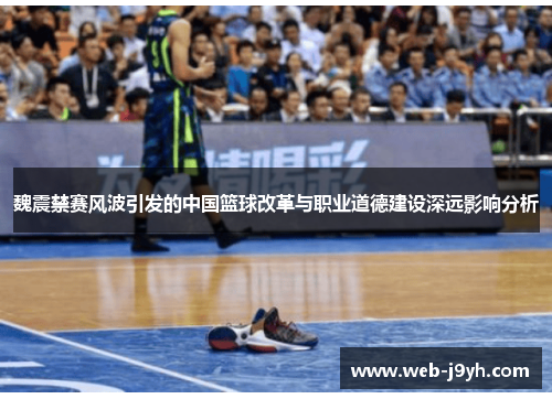 魏震禁赛风波引发的中国篮球改革与职业道德建设深远影响分析